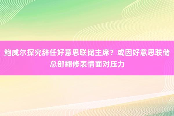鲍威尔探究辞任好意思联储主席？或因好意思联储总部翻修表情面对压力