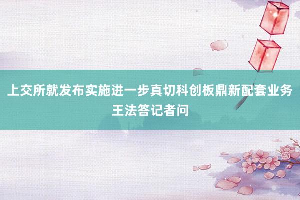 上交所就发布实施进一步真切科创板鼎新配套业务王法答记者问