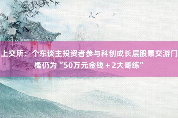 上交所：个东谈主投资者参与科创成长层股票交游门槛仍为“50万元金钱＋2大哥练”