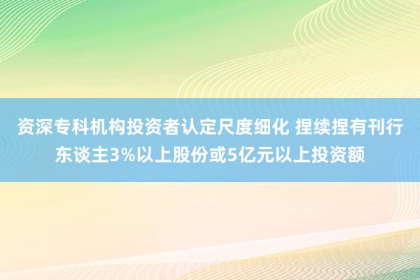 资深专科机构投资者认定尺度细化 捏续捏有刊行东谈主3%以上股份或5亿元以上投资额