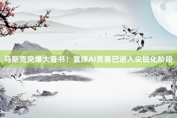 马斯克突爆大音书！寰球AI竞赛已进入尖锐化阶段