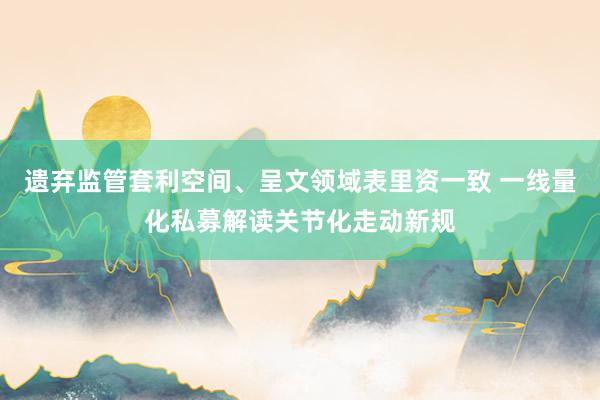 遗弃监管套利空间、呈文领域表里资一致 一线量化私募解读关节化走动新规
