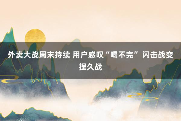 外卖大战周末持续 用户感叹“喝不完” 闪击战变捏久战