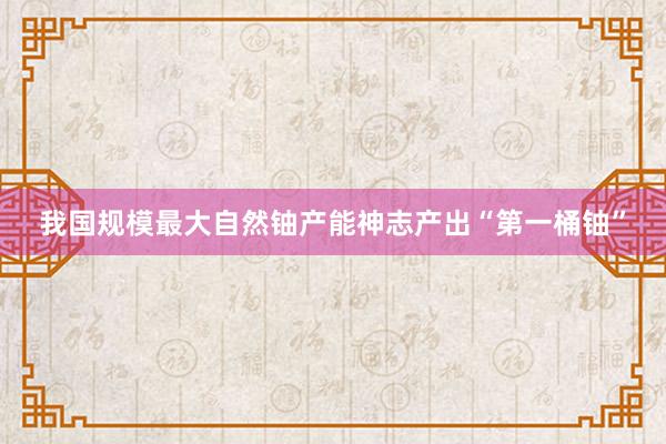 我国规模最大自然铀产能神志产出“第一桶铀”