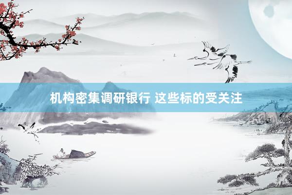 机构密集调研银行 这些标的受关注