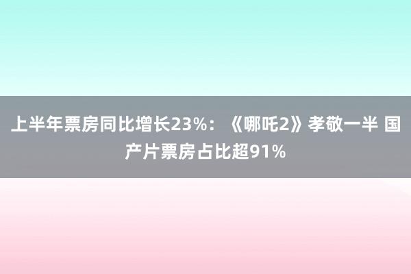 上半年票房同比增长23%：《哪吒2》孝敬一半 国产片票房占比超91%