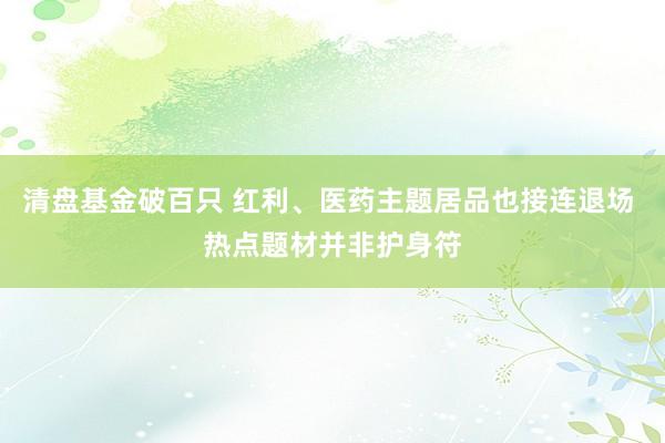 清盘基金破百只 红利、医药主题居品也接连退场 热点题材并非护身符