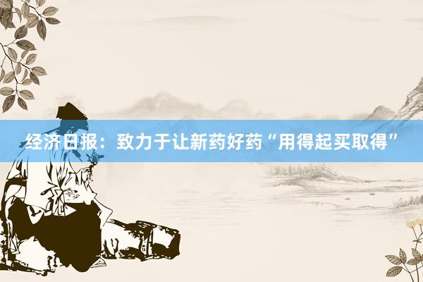 经济日报：致力于让新药好药“用得起买取得”