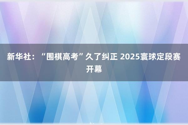 新华社：“围棋高考”久了纠正 2025寰球定段赛开幕