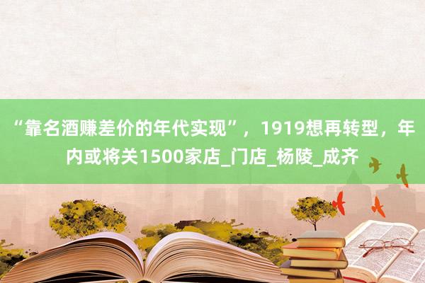 “靠名酒赚差价的年代实现”，1919想再转型，年内或将关1500家店_门店_杨陵_成齐