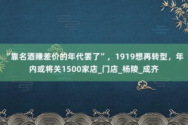 “靠名酒赚差价的年代罢了”，1919想再转型，年内或将关1500家店_门店_杨陵_成齐