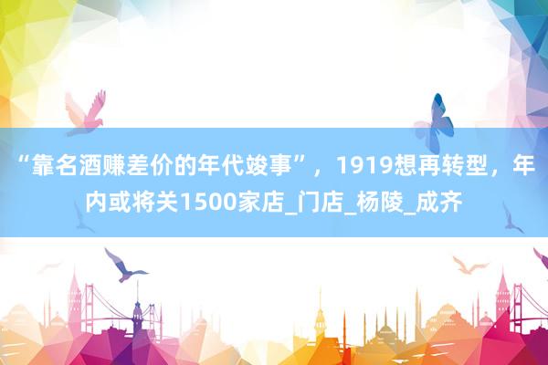 “靠名酒赚差价的年代竣事”，1919想再转型，年内或将关1500家店_门店_杨陵_成齐