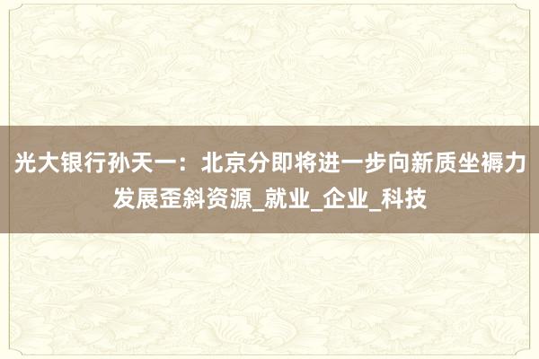 光大银行孙天一：北京分即将进一步向新质坐褥力发展歪斜资源_就业_企业_科技