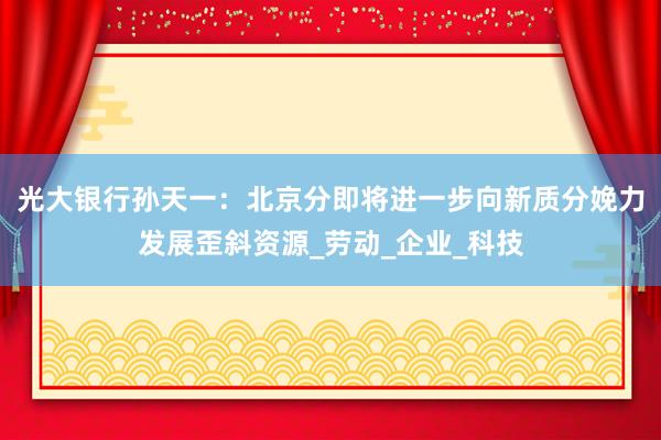 光大银行孙天一：北京分即将进一步向新质分娩力发展歪斜资源_劳动_企业_科技