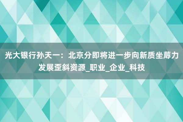 光大银行孙天一：北京分即将进一步向新质坐蓐力发展歪斜资源_职业_企业_科技