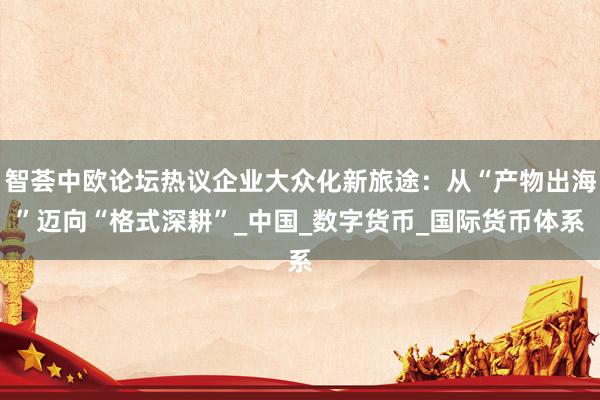智荟中欧论坛热议企业大众化新旅途：从“产物出海”迈向“格式深耕”_中国_数字货币_国际货币体系
