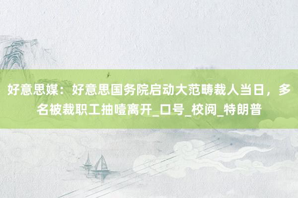 好意思媒：好意思国务院启动大范畴裁人当日，多名被裁职工抽噎离开_口号_校阅_特朗普