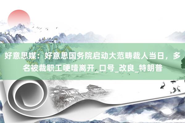 好意思媒：好意思国务院启动大范畴裁人当日，多名被裁职工哽噎离开_口号_改良_特朗普
