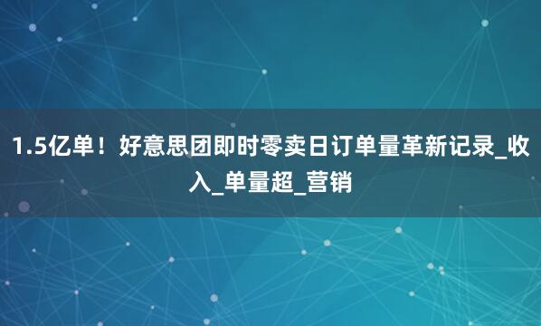 1.5亿单！好意思团即时零卖日订单量革新记录_收入_单量超_营销