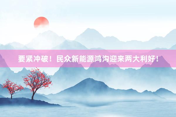 要紧冲破！民众新能源鸿沟迎来两大利好！