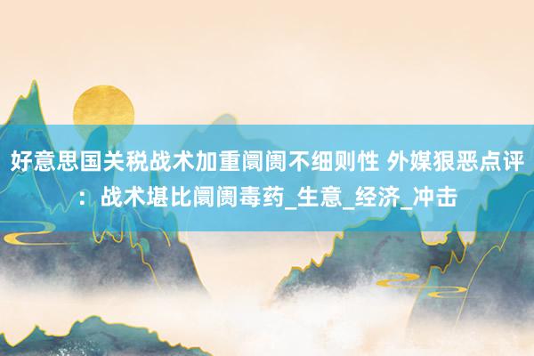 好意思国关税战术加重阛阓不细则性 外媒狠恶点评：战术堪比阛阓毒药_生意_经济_冲击