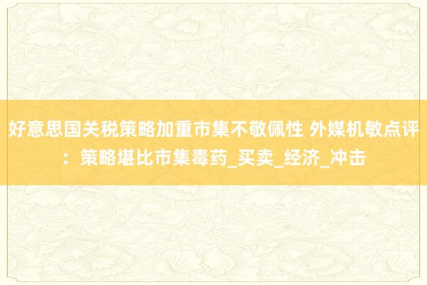 好意思国关税策略加重市集不敬佩性 外媒机敏点评：策略堪比市集毒药_买卖_经济_冲击