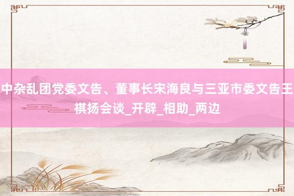 中杂乱团党委文告、董事长宋海良与三亚市委文告王祺扬会谈_开辟_相助_两边