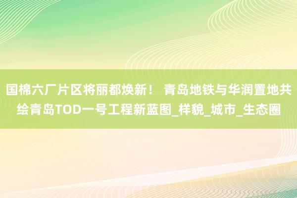 国棉六厂片区将丽都焕新！ 青岛地铁与华润置地共绘青岛TOD一号工程新蓝图_样貌_城市_生态圈