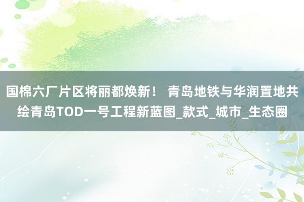 国棉六厂片区将丽都焕新！ 青岛地铁与华润置地共绘青岛TOD一号工程新蓝图_款式_城市_生态圈
