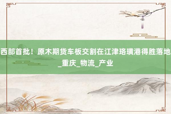 西部首批！原木期货车板交割在江津珞璜港得胜落地_重庆_物流_产业