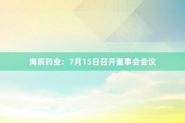 海辰药业：7月15日召开董事会会议