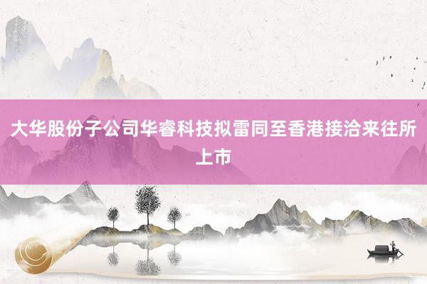 大华股份子公司华睿科技拟雷同至香港接洽来往所上市