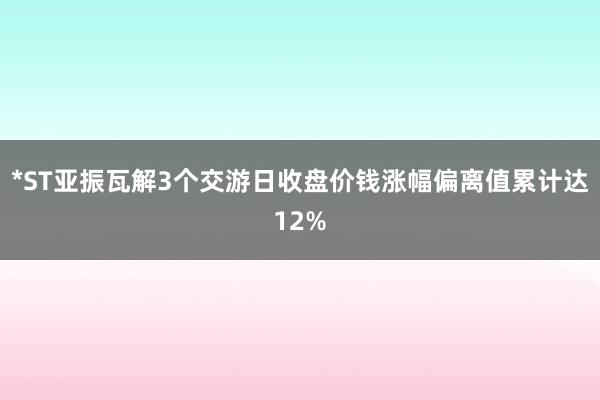*ST亚振瓦解3个交游日收盘价钱涨幅偏离值累计达12%