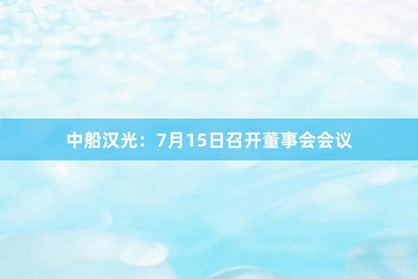 中船汉光：7月15日召开董事会会议
