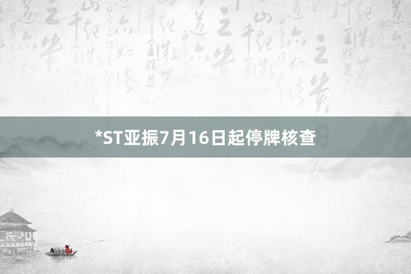 *ST亚振7月16日起停牌核查