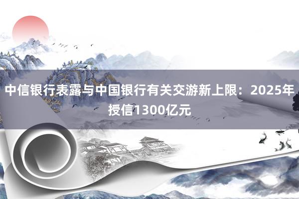 中信银行表露与中国银行有关交游新上限：2025年授信1300亿元