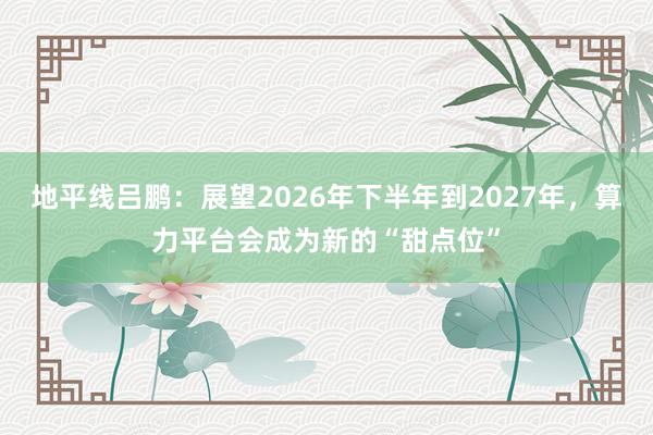 地平线吕鹏：展望2026年下半年到2027年，算力平台会成为新的“甜点位”