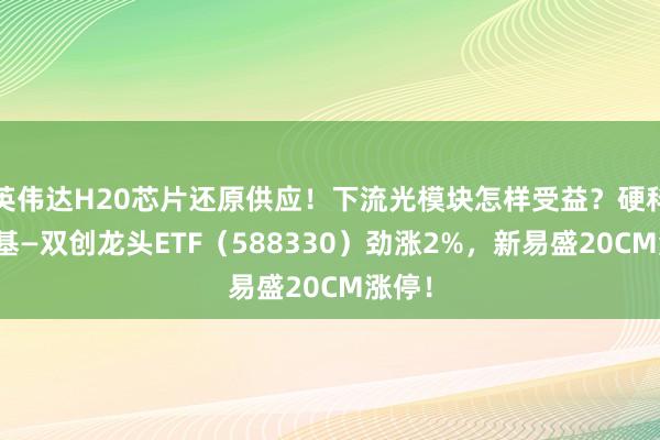 英伟达H20芯片还原供应！下流光模块怎样受益？硬科技宽基—双创龙头ETF（588330）劲涨2%，新易盛20CM涨停！