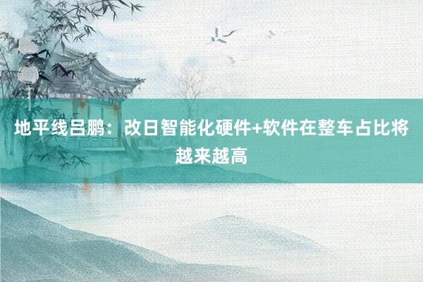 地平线吕鹏：改日智能化硬件+软件在整车占比将越来越高