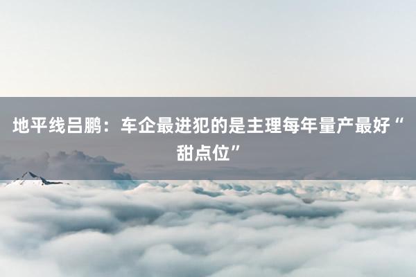 地平线吕鹏：车企最进犯的是主理每年量产最好“甜点位”