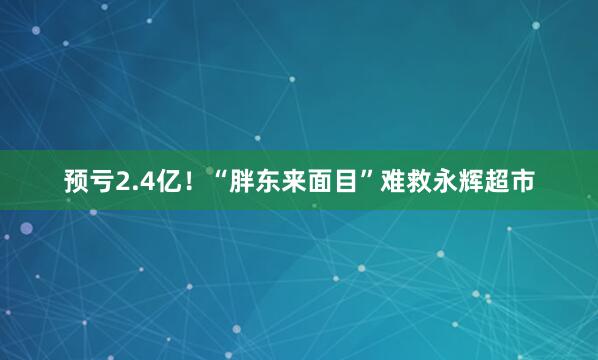预亏2.4亿！“胖东来面目”难救永辉超市