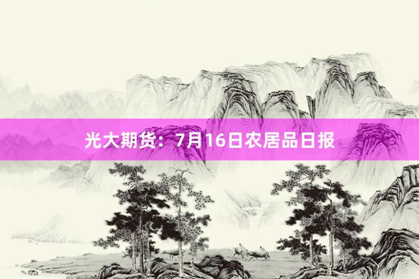 光大期货：7月16日农居品日报
