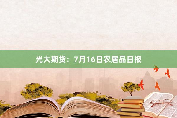 光大期货：7月16日农居品日报