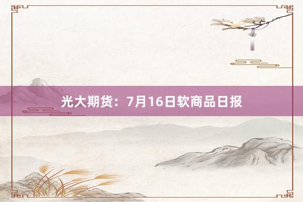 光大期货：7月16日软商品日报