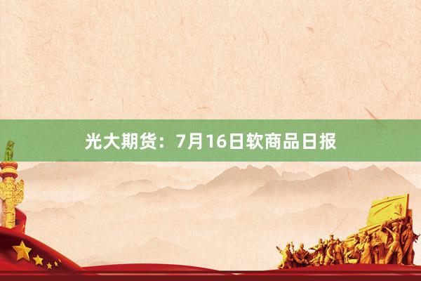 光大期货：7月16日软商品日报