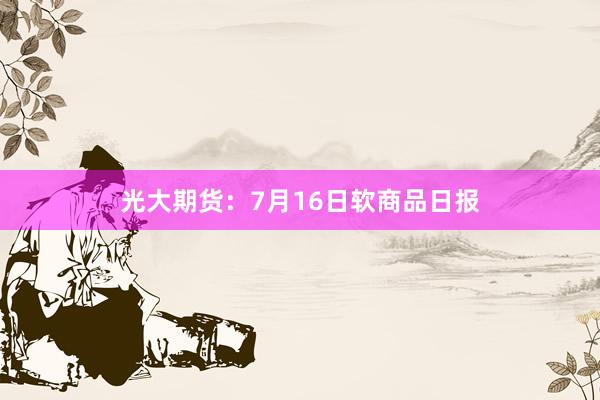 光大期货：7月16日软商品日报
