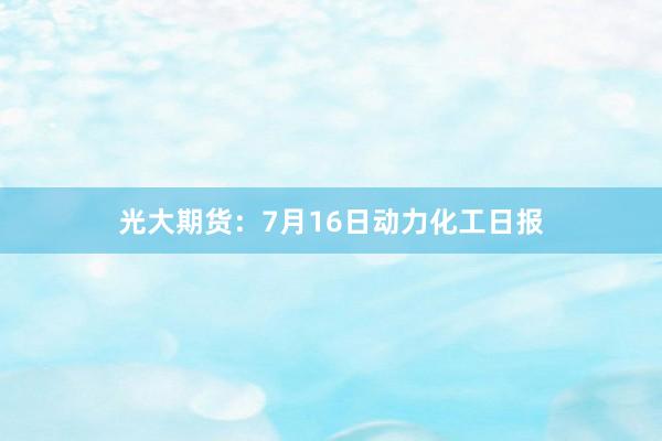 光大期货：7月16日动力化工日报