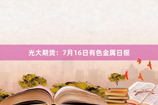 光大期货：7月16日有色金属日报