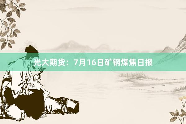 光大期货：7月16日矿钢煤焦日报