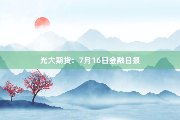 光大期货：7月16日金融日报